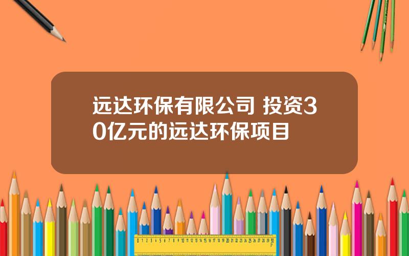 远达环保有限公司 投资30亿元的远达环保项目